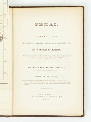 Texas. Observations, historical, geographical and descriptive, In a Series of Letters, Written during a Visit to Austin's Colony, with a view to a permanent settlement in that country, in the Autumn of 1831. By Mrs. Mary Austin Holley. With an appendix, Containing specific answers to certain questions, relative to Colonization in Texas, issued some time since by the London Geographical Society. Also, some notice of the recent political events in that quarter