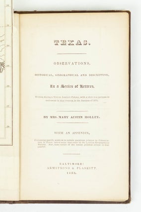 Texas. Observations, historical, geographical and descriptive, In a Series of Letters, Written during a Visit to Austin's Colony, with a view to a permanent settlement in that country, in the Autumn of 1831. By Mrs. Mary Austin Holley. With an appendix, Containing specific answers to certain questions, relative to Colonization in Texas, issued some time since by the London Geographical Society. Also, some notice of the recent political events in that quarter
