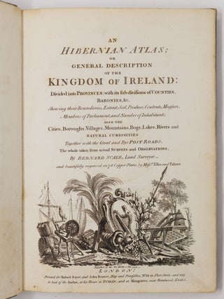 An Hibernian Atlas; or general description of the Kingdom of Ireland: Divided into Provinces; with its sub-divisions of Counties, Baronies, &c. Shewing their Boundaries, Extent, Soil, Produce, Contents, Measure, Members of Parliament, and Number of Inhabitants; also the Cities, Boroughs, Villages, Mountains, Bogs, Lakes, Rivers and natural curiosities Together with the Great and Bye Post Roads. The whole taken from actual Surveys and Observations, By Bernard Scale, Land Surveyor. and beautifully engraved on 78 Copper Plates, by Mess.rs Ellis and Palmer