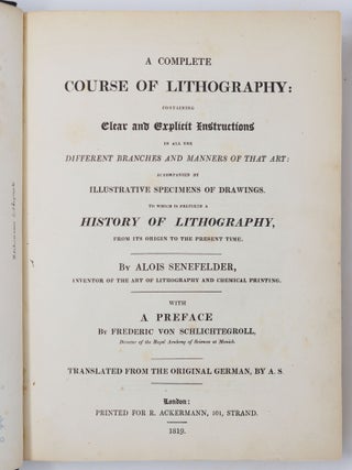 A complete course of lithography: containing Clear and Explicit Instructions in all the different branches and manners of that art: accompanied by illustrative specimens of drawings. To which is prefixed a history of lithography, from its origin to the present time. By Alois Senefelder, inventor of the art of lithography and chemical printing. With a preface By Frederic von Schlichtegroll, Director of the Royal Academy of Sciences at Munich. Translated from the original German, by A. S.