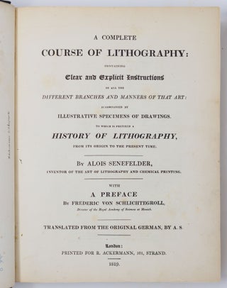 A complete course of lithography: containing Clear and Explicit Instructions in all the different branches and manners of that art: accompanied by illustrative specimens of drawings. To which is prefixed a history of lithography, from its origin to the present time. By Alois Senefelder, inventor of the art of lithography and chemical printing. With a preface By Frederic von Schlichtegroll, Director of the Royal Academy of Sciences at Munich. Translated from the original German, by A. S.