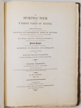 A sporting tour through various parts of France, in the year 1802: including a concise description of the sporting establishments, mode of hunting, and other field-amusements, as practised in that country with general observations on the Arts, Sciences, Agriculture, Husbandry, and Commerce: strictures on the customs and manners of the French People; with a view of the comparative advantages of sporting in France and England. In a series of letters to the Right Hon. The Earl of Darlington. To which is prefixed, an account of French wolf-hunting. By Colonel Thornton, of Thornville-Royal, Yorkshire, Illustrated with upwards of eighty correct and picturesque delineations from original drawings from nature, by Mr. Bryant, and other eminent artists. In two volumes
