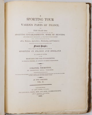 A sporting tour through various parts of France, in the year 1802: including a concise description of the sporting establishments, mode of hunting, and other field-amusements, as practised in that country with general observations on the Arts, Sciences, Agriculture, Husbandry, and Commerce: strictures on the customs and manners of the French People; with a view of the comparative advantages of sporting in France and England. In a series of letters to the Right Hon. The Earl of Darlington. To which is prefixed, an account of French wolf-hunting. By Colonel Thornton, of Thornville-Royal, Yorkshire, Illustrated with upwards of eighty correct and picturesque delineations from original drawings from nature, by Mr. Bryant, and other eminent artists. In two volumes