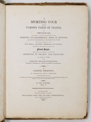 A sporting tour through various parts of France, in the year 1802: including a concise description of the sporting establishments, mode of hunting, and other field-amusements, as practised in that country with general observations on the Arts, Sciences, Agriculture, Husbandry, and Commerce: strictures on the customs and manners of the French People; with a view of the comparative advantages of sporting in France and England. In a series of letters to the Right Hon. The Earl of Darlington. To which is prefixed, an account of French wolf-hunting. By Colonel Thornton, of Thornville-Royal, Yorkshire, Illustrated with upwards of eighty correct and picturesque delineations from original drawings from nature, by Mr. Bryant, and other eminent artists. In two volumes