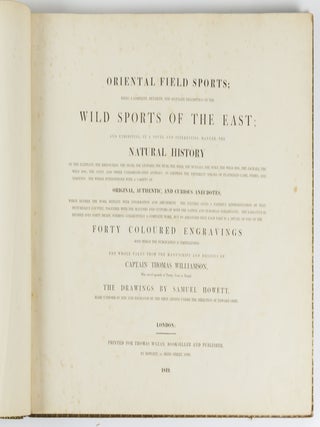 Oriental field sports; being a complete, detailed and accurate description of the wild sports of the East; and exhibiting, in a novel and interesting manner, the natural history of the elephant, the rhinoceros, the tiger, the leopard, the bear, the deer, the buffalo, the wolf, the wild hog, the jackall, the wild dog, the civet, and other undomesticated animals: as likewise the different species of feathered game, fishes, and serpents. . . The whole taken from the manuscript and designs of Captain Thomas Williamson, Who served upwards of Twenty Years in Bengal; the drawings by Samuel Howett, made uniform in size and engraved by the first artists under the direction of Edward Orme