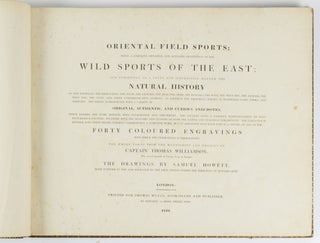 Oriental field sports; being a complete, detailed and accurate description of the wild sports of the East; and exhibiting, in a novel and interesting manner, the natural history of the elephant, the rhinoceros, the tiger, the leopard, the bear, the deer, the buffalo, the wolf, the wild hog, the jackall, the wild dog, the civet, and other undomesticated animals: as likewise the different species of feathered game, fishes, and serpents. . . The whole taken from the manuscript and designs of Captain Thomas Williamson, Who served upwards of Twenty Years in Bengal; the drawings by Samuel Howett, made uniform in size and engraved by the first artists under the direction of Edward Orme